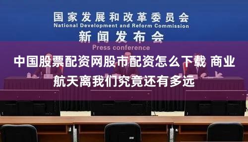 中国股票配资网股市配资怎么下载 商业航天离我们究竟还有多远