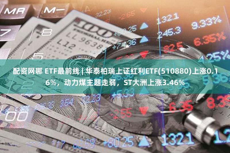 配资网哪 ETF最前线 | 华泰柏瑞上证红利ETF(510880)上涨0.16%，动力煤主题走弱，ST大洲上涨3.46%