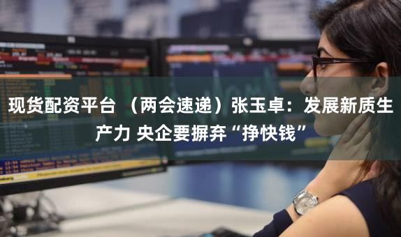 现货配资平台 (两会速递)张玉卓:发展新质生产力 央企要摒弃“挣快钱”