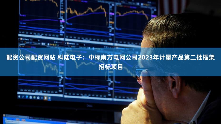 配资公司配资网站 科陆电子：中标南方电网公司2023年计量产品第二批框架招标项目