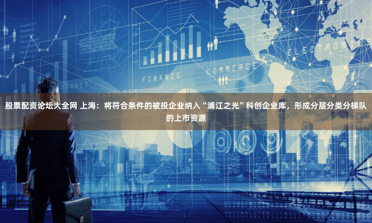 股票配资论坛大全网 上海：将符合条件的被投企业纳入“浦江之光”科创企业库，形成分层分类分梯队的上市资源