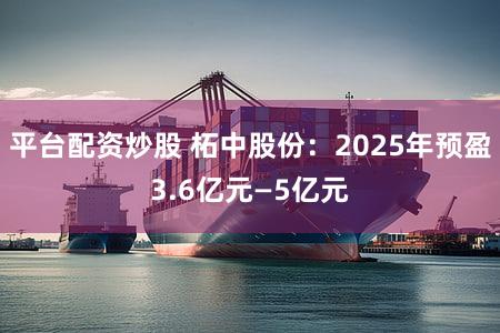 平台配资炒股 柘中股份：2025年预盈3.6亿元—5亿元