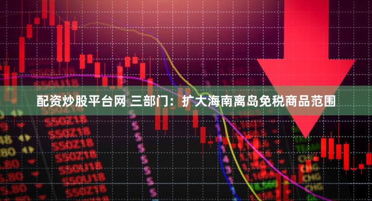 配资炒股平台网 三部门:扩大海南离岛免税商品范围