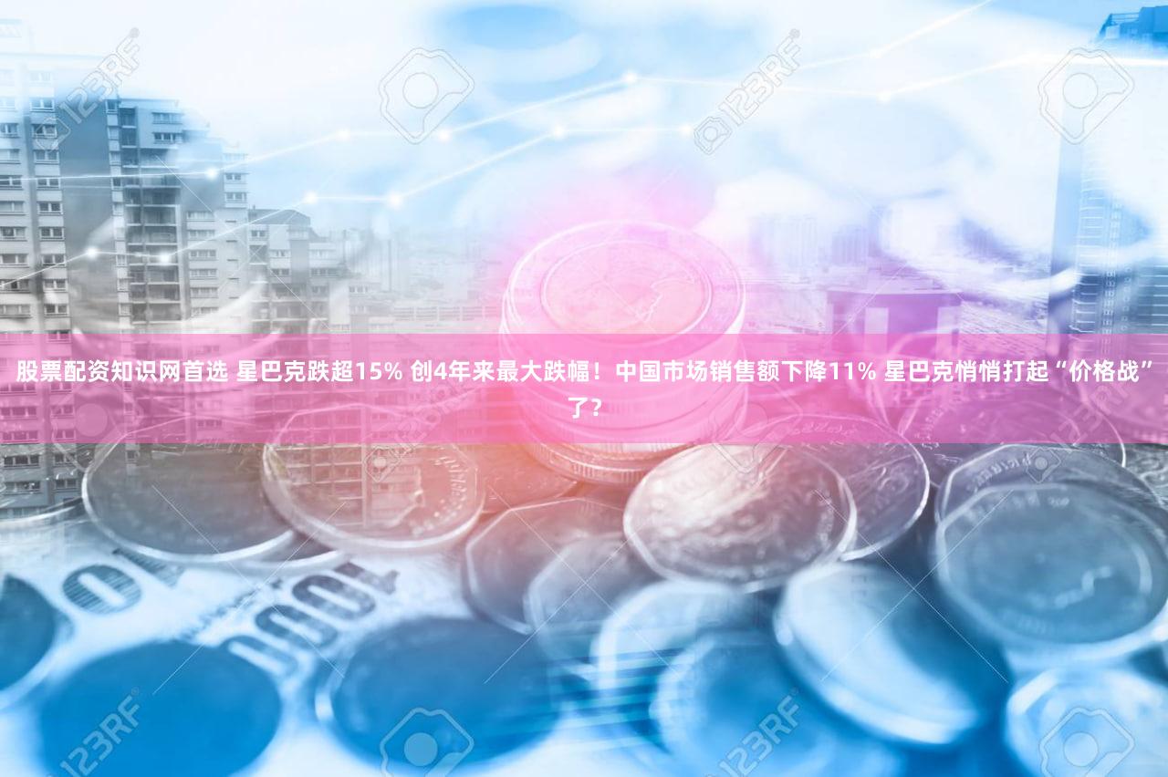 股票配资知识网首选 星巴克跌超15% 创4年来最大跌幅!中国市场销售额下降11% 星巴克悄悄打起“价格战”了?