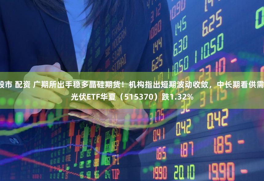 股市 配资 广期所出手稳多晶硅期货！机构指出短期波动收敛，中长期看供需！光伏ETF华夏（515370）跌1.32%