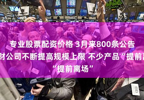 专业股票配资价格 3月来800条公告！理财公司不断提高规模上限 不少产品“提前离场”