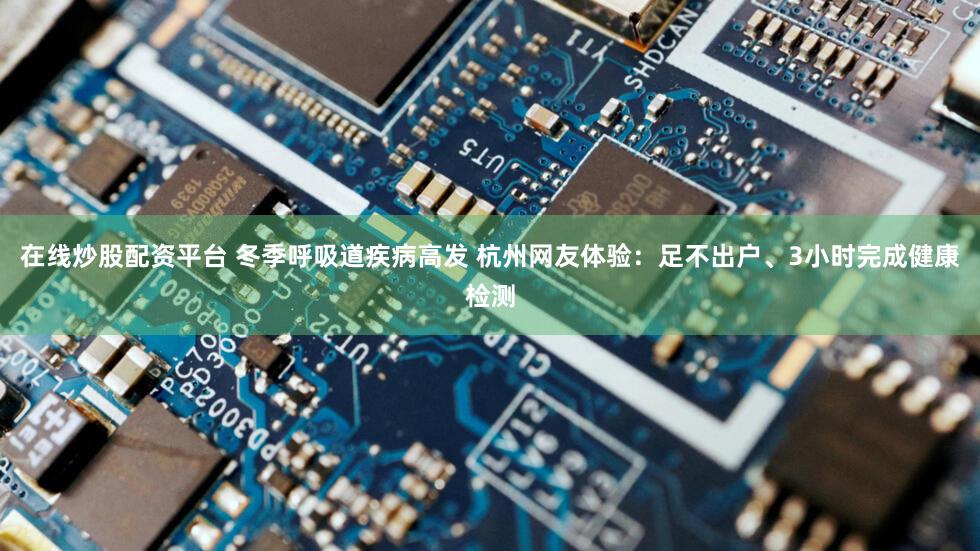 在线炒股配资平台 冬季呼吸道疾病高发 杭州网友体验：足不出户、3小时完成健康检测