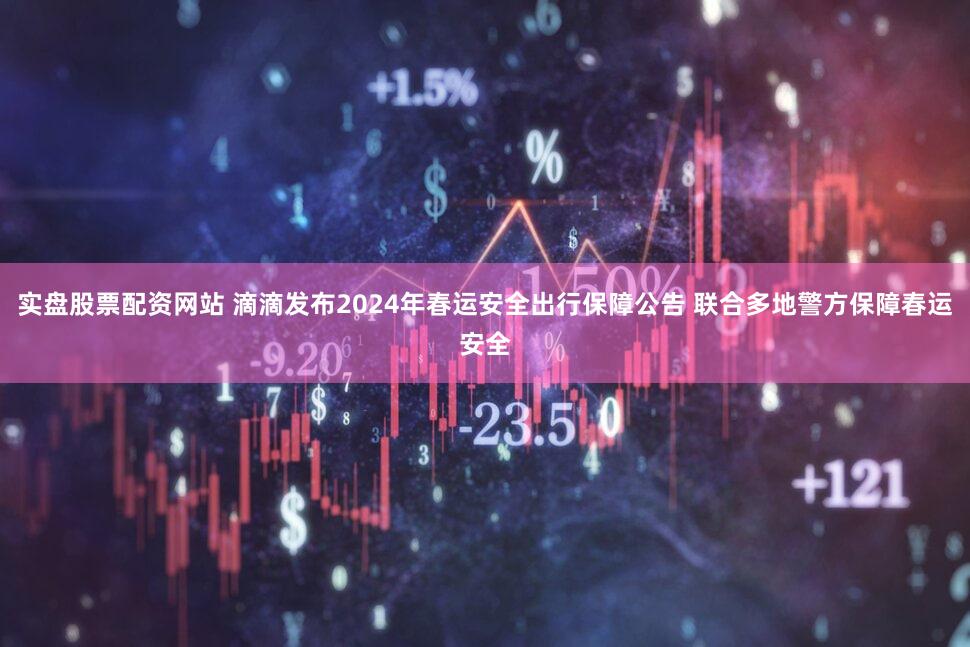 实盘股票配资网站 滴滴发布2024年春运安全出行保障公告 联合多地警方保障春运安全