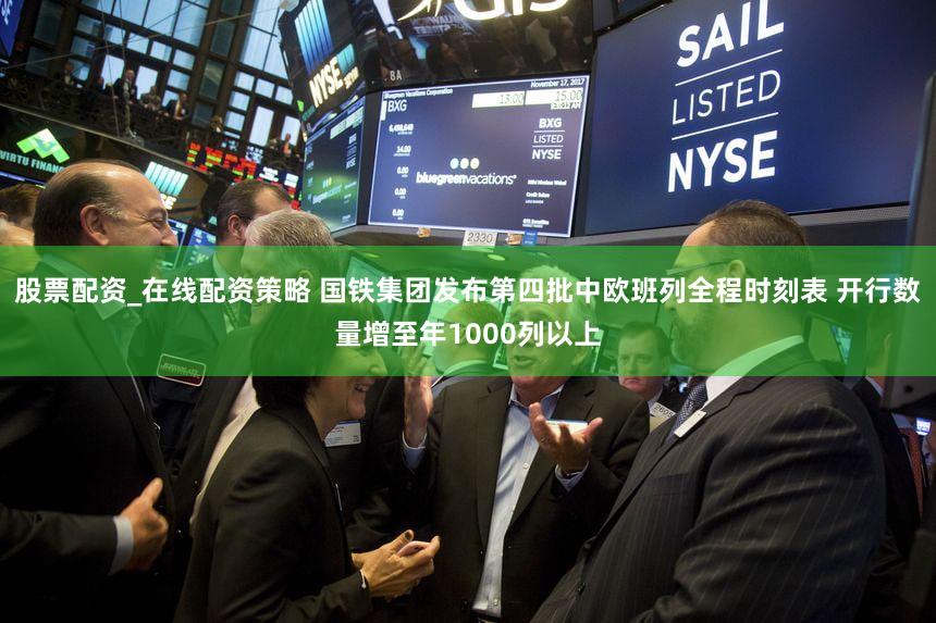 股票配资_在线配资策略 国铁集团发布第四批中欧班列全程时刻表 开行数量增至年1000列以上