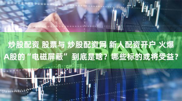 炒股配资 股票与 炒股配资网 新人配资开户 火爆A股的“电磁屏蔽” 到底是啥？哪些标的或将受益？