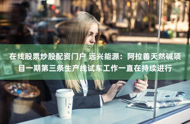 在线股票炒股配资门户 远兴能源：阿拉善天然碱项目一期第三条生产线试车工作一直在持续进行