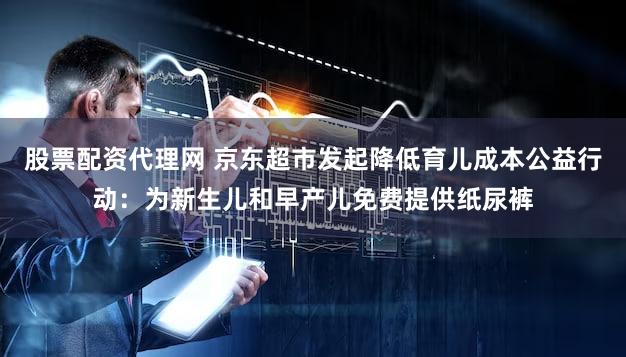 股票配资代理网 京东超市发起降低育儿成本公益行动：为新生儿和早产儿免费提供纸尿裤