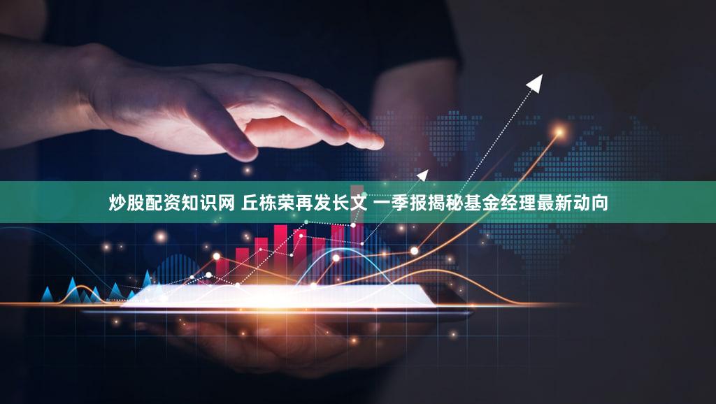 炒股配资知识网 丘栋荣再发长文 一季报揭秘基金经理最新动向