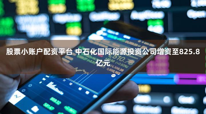 股票小账户配资平台 中石化国际能源投资公司增资至825.8亿元