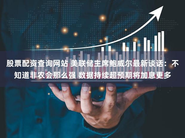 股票配资查询网站 美联储主席鲍威尔最新谈话：不知道非农会那么强 数据持续超预期将加息更多