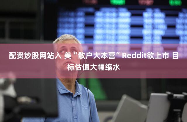 配资炒股网站入 美“散户大本营”Reddit欲上市 目标估值大幅缩水