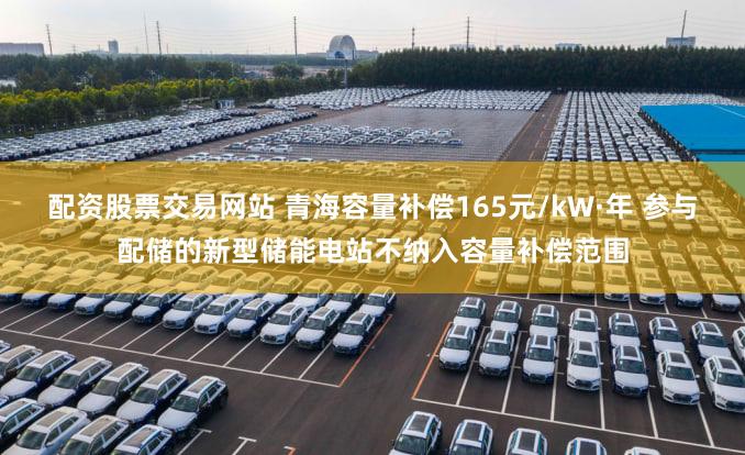 配资股票交易网站 青海容量补偿165元/kW·年 参与配储的新型储能电站不纳入容量补偿范围