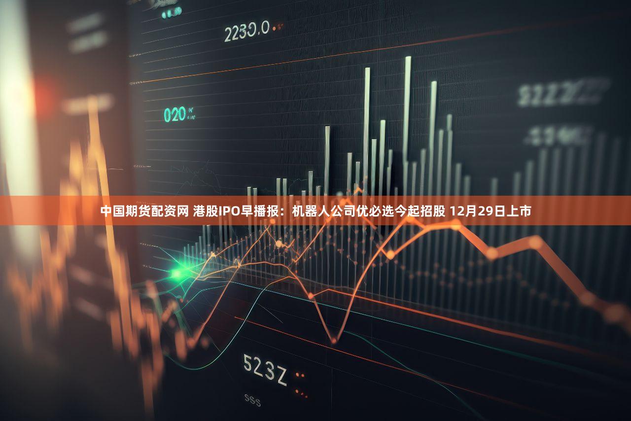 中国期货配资网 港股IPO早播报：机器人公司优必选今起招股 12月29日上市