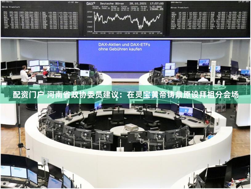 配资门户 河南省政协委员建议：在灵宝黄帝铸鼎原设拜祖分会场