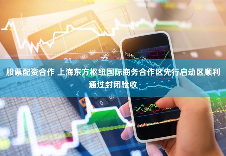 股票配资合作 上海东方枢纽国际商务合作区先行启动区顺利通过封闭验收