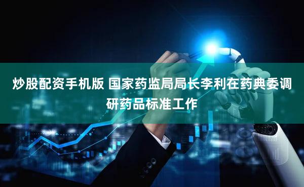 炒股配资手机版 国家药监局局长李利在药典委调研药品标准工作