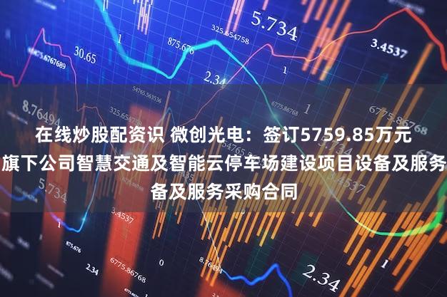 在线炒股配资识 微创光电：签订5759.85万元中国移动旗下公司智慧交通及智能云停车场建设项目设备及服务采购合同