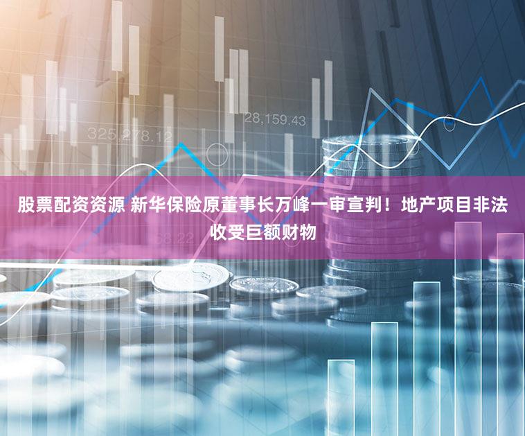 股票配资资源 新华保险原董事长万峰一审宣判！地产项目非法收受巨额财物