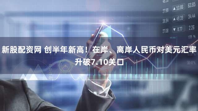 新股配资网 创半年新高!在岸、离岸人民币对美元汇率升破7.10关口
