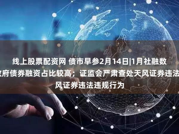 线上股票配资网 债市早参2月14日|1月社融数据出炉 政府债券融资占比较高;证监会严肃查处天风证券违法违规行为