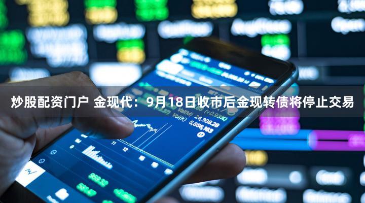 炒股配资门户 金现代：9月18日收市后金现转债将停止交易