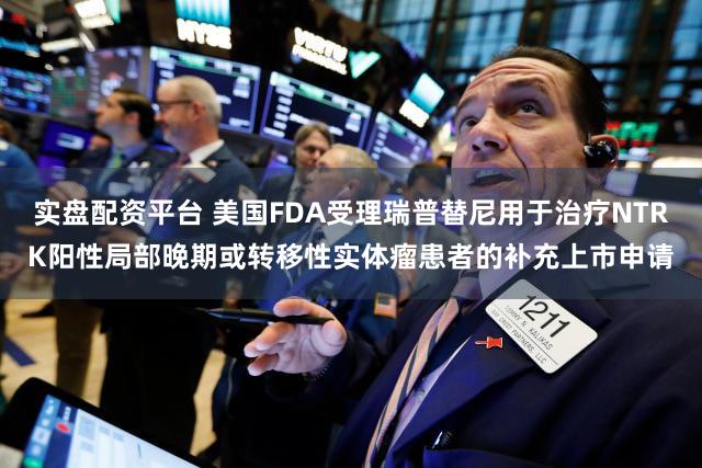 实盘配资平台 美国FDA受理瑞普替尼用于治疗NTRK阳性局部晚期或转移性实体瘤患者的补充上市申请