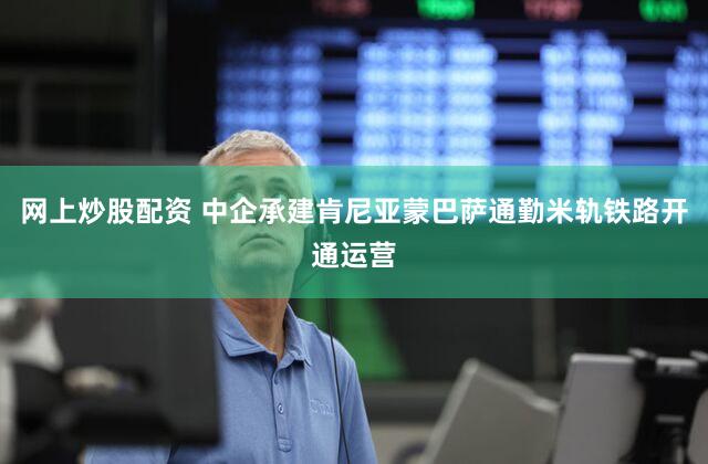 网上炒股配资 中企承建肯尼亚蒙巴萨通勤米轨铁路开通运营