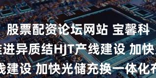 股票配资论坛网站 宝馨科技：持续推进异质结HJT产线建设 加快光储充换一体化布局
