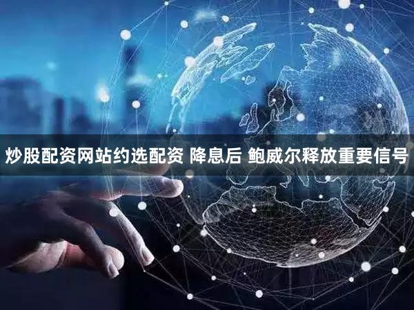 炒股配资网站约选配资 降息后 鲍威尔释放重要信号