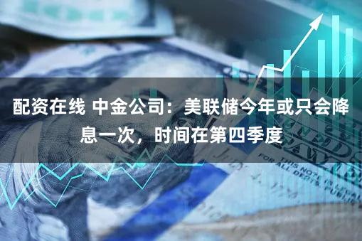 配资在线 中金公司：美联储今年或只会降息一次，时间在第四季度