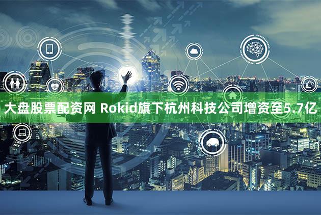 大盘股票配资网 Rokid旗下杭州科技公司增资至5.7亿