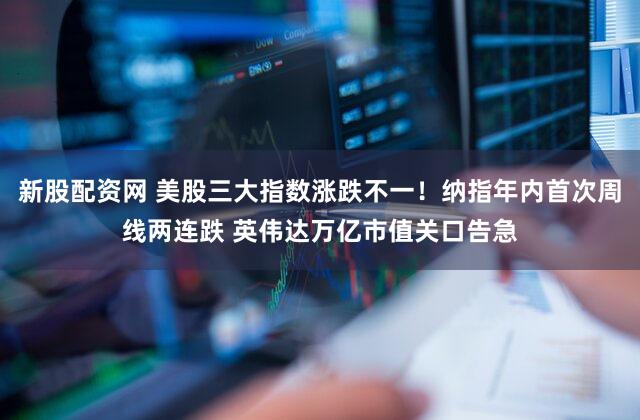 新股配资网 美股三大指数涨跌不一！纳指年内首次周线两连跌 英伟达万亿市值关口告急