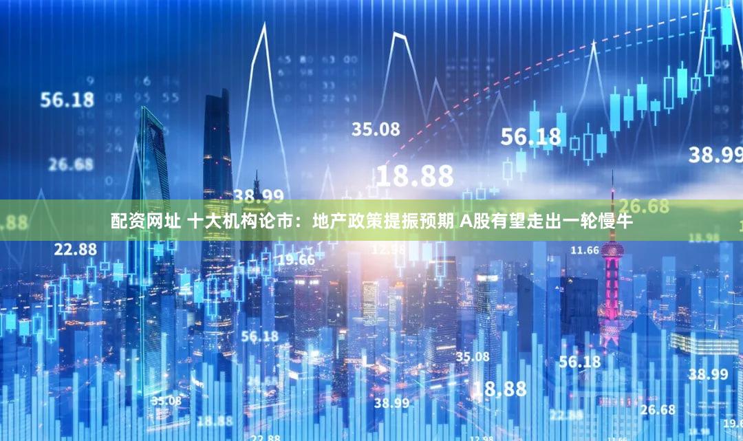 配资网址 十大机构论市：地产政策提振预期 A股有望走出一轮慢牛